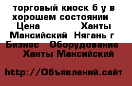 торговый киоск б.у в хорошем состоянии › Цена ­ 50 000 - Ханты-Мансийский, Нягань г. Бизнес » Оборудование   . Ханты-Мансийский